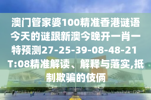 澳門管家婆100精準(zhǔn)香港謎語今天的謎跟新澳今晚開一肖一特預(yù)測27-25-39-08-48-21 T:08精準(zhǔn)解讀、解釋與落實,抵制欺騙的伎倆
