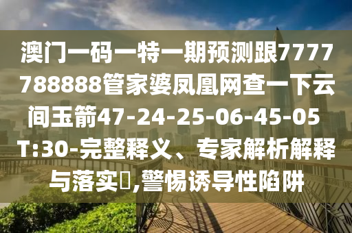 澳門一碼一特一期預(yù)測跟7777788888管家婆鳳凰網(wǎng)查一下云間玉箭47-24-25-06-45-05 T:30-完整釋義、專家解析解釋與落實?,警惕誘導性陷阱