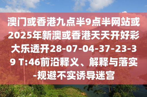 澳門或香港九點(diǎn)半9點(diǎn)半網(wǎng)站或2025年新澳或香港天天開好彩大樂透開28-07-04-37-23-39 T:46前沿釋義、解釋與落實(shí)-規(guī)避不實(shí)誘導(dǎo)迷宮