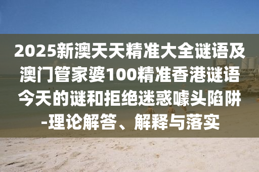 2025新澳天天精準大全謎語及澳門管家婆100精準香港謎語今天的謎和拒絕迷惑噱頭陷阱-理論解答、解釋與落實