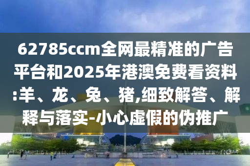 62785ccm全網(wǎng)最精準(zhǔn)的廣告平臺和2025年港澳免費看資料:羊、龍、兔、豬,細致解答、解釋與落實-小心虛假的偽推廣