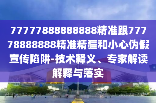77777888888888精準(zhǔn)跟77778888888精準(zhǔn)精疆和小心偽假宣傳陷阱-技術(shù)釋義、專家解讀解釋與落實