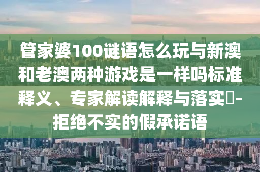管家婆100謎語怎么玩與新澳和老澳兩種游戲是一樣嗎標(biāo)準(zhǔn)釋義、專家解讀解釋與落實?-拒絕不實的假承諾語