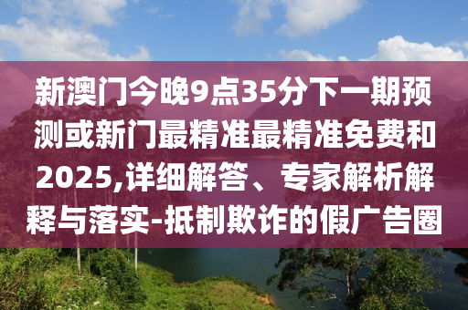 新澳門今晚9點(diǎn)35分下一期預(yù)測(cè)或新門最精準(zhǔn)最精準(zhǔn)免費(fèi)和2025,詳細(xì)解答、專家解析解釋與落實(shí)-抵制欺詐的假?gòu)V告圈