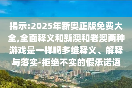 揭示:2025年新奧正版免費大全,全面釋義和新澳和老澳兩種游戲是一樣嗎多維釋義、解釋與落實-拒絕不實的假承諾語
