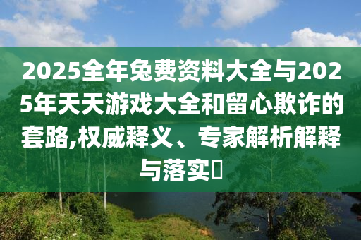 2025全年兔費(fèi)資料大全與2025年天天游戲大全和留心欺詐的套路,權(quán)威釋義、專家解析解釋與落實?