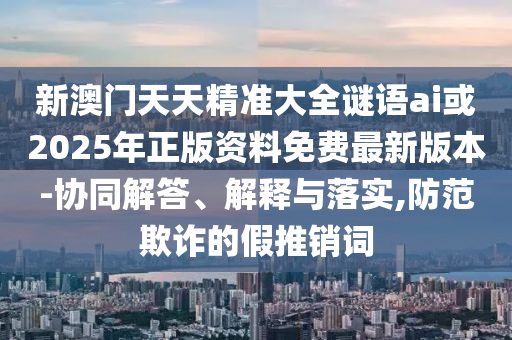 新澳門天天精準(zhǔn)大全謎語ai或2025年正版資料免費(fèi)最新版本-協(xié)同解答、解釋與落實(shí),防范欺詐的假推銷詞
