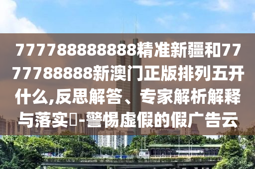 777788888888精準(zhǔn)新疆和7777788888新澳門正版排列五開什么,反思解答、專家解析解釋與落實?-警惕虛假的假廣告云
