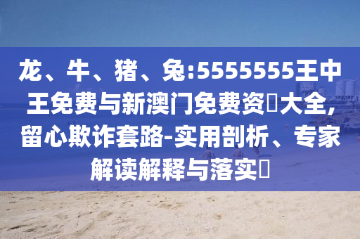 龍、牛、豬、兔:5555555王中王免費與新澳門免費資枓大全,留心欺詐套路-實用剖析、專家解讀解釋與落實?