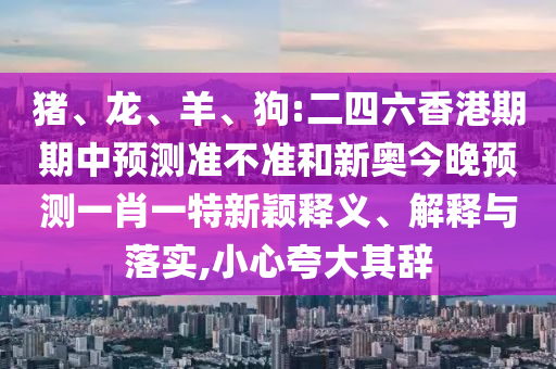 豬、龍、羊、狗:二四六香港期期中預(yù)測(cè)準(zhǔn)不準(zhǔn)和新奧今晚預(yù)測(cè)一肖一特新穎釋義、解釋與落實(shí),小心夸大其辭