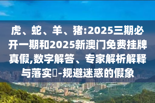 虎、蛇、羊、豬:2025三期必開一期和2025新澳門免費掛牌真假,數字解答、專家解析解釋與落實?-規(guī)避迷惑的假象