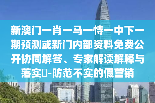 新澳門一肖一馬一恃一中下一期預(yù)測或新門內(nèi)部資料免費(fèi)公開協(xié)同解答、專家解讀解釋與落實(shí)?-防范不實(shí)的假營銷