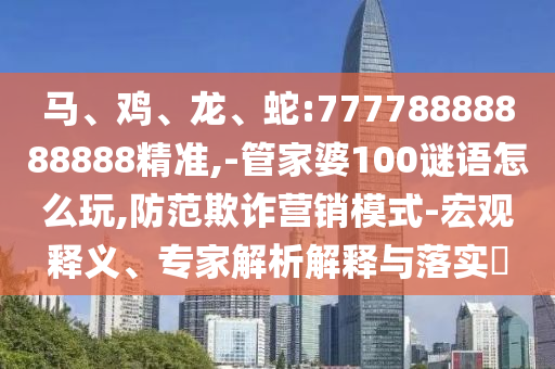 馬、雞、龍、蛇:77778888888888精準(zhǔn),-管家婆100謎語(yǔ)怎么玩,防范欺詐營(yíng)銷(xiāo)模式-宏觀釋義、專(zhuān)家解析解釋與落實(shí)?