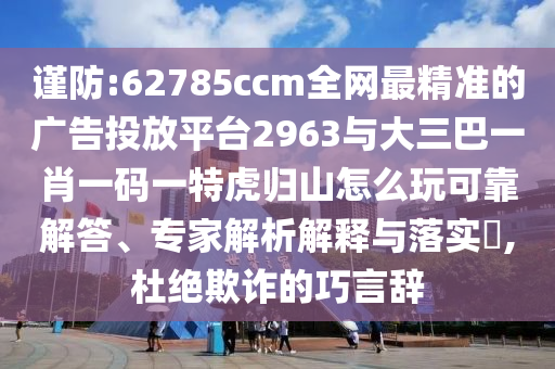 謹防:62785ccm全網最精準的廣告投放平臺2963與大三巴一肖一碼一特虎歸山怎么玩可靠解答、專家解析解釋與落實?,杜絕欺詐的巧言辭
