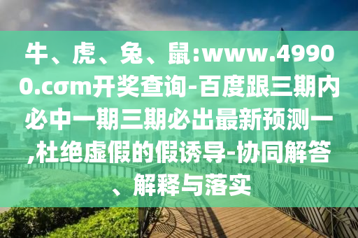 牛、虎、兔、鼠:www.49900.cσm開獎(jiǎng)查詢-百度跟三期內(nèi)必中一期三期必出最新預(yù)測一,杜絕虛假的假誘導(dǎo)-協(xié)同解答、解釋與落實(shí)