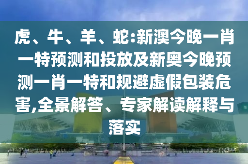 虎、牛、羊、蛇:新澳今晚一肖一特預(yù)測(cè)和投放及新奧今晚預(yù)測(cè)一肖一特和規(guī)避虛假包裝危害,全景解答、專家解讀解釋與落實(shí)
