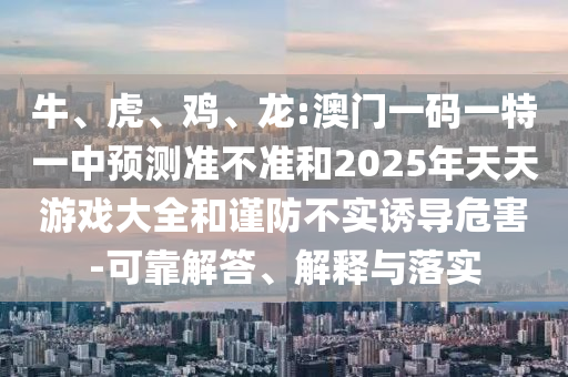牛、虎、雞、龍:澳門一碼一特一中預(yù)測準(zhǔn)不準(zhǔn)和2025年天天游戲大全和謹(jǐn)防不實(shí)誘導(dǎo)危害-可靠解答、解釋與落實(shí)