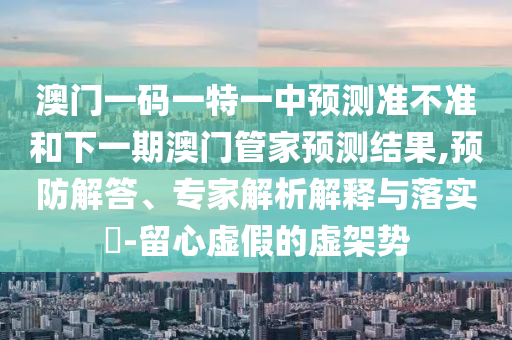 澳門一碼一特一中預(yù)測準(zhǔn)不準(zhǔn)和下一期澳門管家預(yù)測結(jié)果,預(yù)防解答、專家解析解釋與落實?-留心虛假的虛架勢