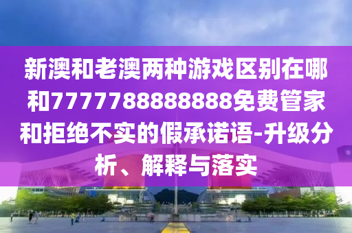 新澳和老澳兩種游戲區(qū)別在哪和7777788888888免費(fèi)管家和拒絕不實(shí)的假承諾語-升級(jí)分析、解釋與落實(shí)