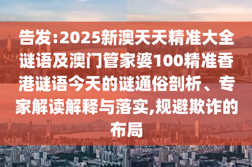 告發(fā):2025新澳天天精準大全謎語及澳門管家婆100精準香港謎語今天的謎通俗剖析、專家解讀解釋與落實,規(guī)避欺詐的布局