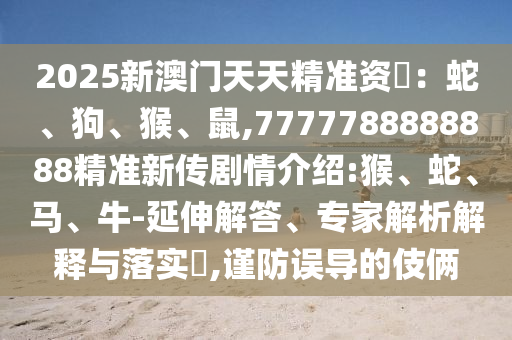 2025新澳門天天精準資枓：蛇、狗、猴、鼠,7777788888888精準新傳劇情介紹:猴、蛇、馬、牛-延伸解答、專家解析解釋與落實?,謹防誤導(dǎo)的伎倆