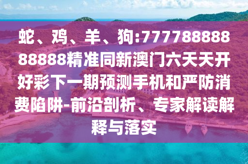 蛇、雞、羊、狗:77778888888888精準同新澳門六天天開好彩下一期預(yù)測手機和嚴防消費陷阱-前沿剖析、專家解讀解釋與落實