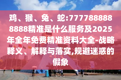 雞、猴、兔、蛇:7777888888888精準是什么服務(wù)及2025年全年免費精準資料大全-戰(zhàn)略釋義、解釋與落實,規(guī)避迷惑的假象