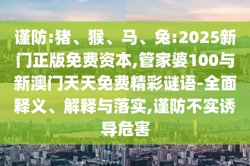 謹(jǐn)防:豬、猴、馬、兔:2025新門正版免費(fèi)資本,管家婆100與新澳門天天免費(fèi)精彩謎語-全面釋義、解釋與落實(shí),謹(jǐn)防不實(shí)誘導(dǎo)危害