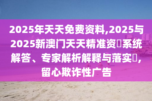 2025年天天免費資料,2025與2025新澳門天天精準資枓系統解答、專家解析解釋與落實?,留心欺詐性廣告
