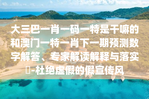 大三巴一肖一碼一特是干嘛的和澳門一特一肖下一期預(yù)測(cè)數(shù)字解答、專家解讀解釋與落實(shí)?-杜絕虛假的假宣傳風(fēng)