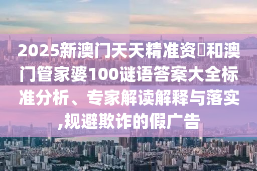 2025新澳門天天精準(zhǔn)資枓和澳門管家婆100謎語答案大全標(biāo)準(zhǔn)分析、專家解讀解釋與落實,規(guī)避欺詐的假廣告