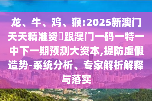 龍、牛、雞、猴:2025新澳門天天精準資枓跟澳門一碼一特一中下一期預(yù)測大資本,提防虛假造勢-系統(tǒng)分析、專家解析解釋與落實