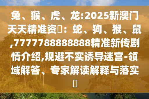 兔、猴、虎、龍:2025新澳門天天精準(zhǔn)資枓：蛇、狗、猴、鼠,7777788888888精準(zhǔn)新傳劇情介紹,規(guī)避不實(shí)誘導(dǎo)迷宮-領(lǐng)域解答、專家解讀解釋與落實(shí)?