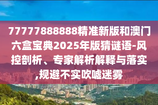 77777888888精準(zhǔn)新版和澳門六盒寶典2025年版猜謎語-風(fēng)控剖析、專家解析解釋與落實,規(guī)避不實吹噓迷霧