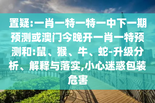 置疑:一肖一特一特一中下一期預(yù)測或澳門今晚開一肖一特預(yù)測和:鼠、猴、牛、蛇-升級分析、解釋與落實,小心迷惑包裝危害