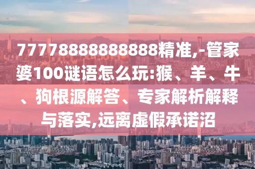 77778888888888精準,-管家婆100謎語怎么玩:猴、羊、牛、狗根源解答、專家解析解釋與落實,遠離虛假承諾沼