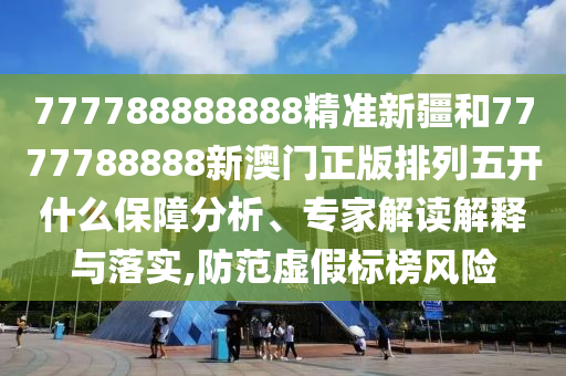 777788888888精準新疆和7777788888新澳門正版排列五開什么保障分析、專家解讀解釋與落實,防范虛假標榜風險