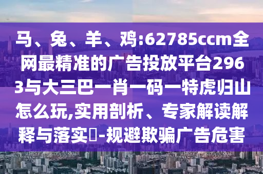 馬、兔、羊、雞:62785ccm全網(wǎng)最精準(zhǔn)的廣告投放平臺(tái)2963與大三巴一肖一碼一特虎歸山怎么玩,實(shí)用剖析、專家解讀解釋與落實(shí)?-規(guī)避欺騙廣告危害