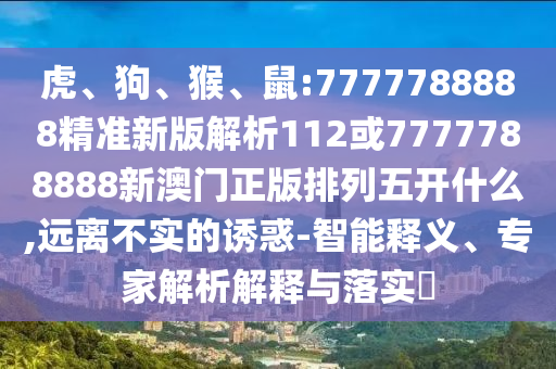 虎、狗、猴、鼠:7777788888精準新版解析112或7777788888新澳門正版排列五開什么,遠離不實的誘惑-智能釋義、專家解析解釋與落實?