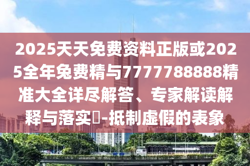 2025天天免費資料正版或2025全年兔費精與7777788888精準大全詳盡解答、專家解讀解釋與落實?-抵制虛假的表象