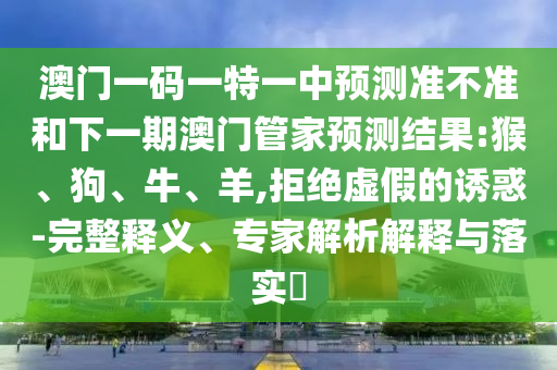 澳門一碼一特一中預(yù)測(cè)準(zhǔn)不準(zhǔn)和下一期澳門管家預(yù)測(cè)結(jié)果:猴、狗、牛、羊,拒絕虛假的誘惑-完整釋義、專家解析解釋與落實(shí)?