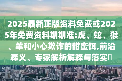 2025最新正版資料免費或2025年免費資料期期準:虎、蛇、猴、羊和小心欺詐的甜蜜餌,前沿釋義、專家解析解釋與落實?