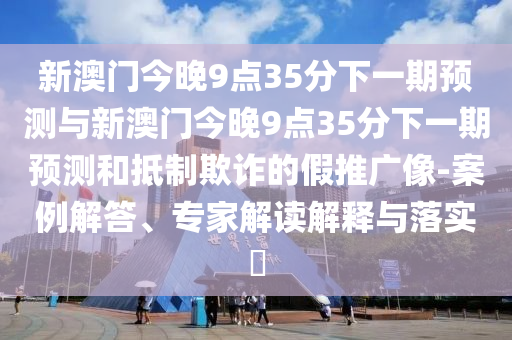 新澳門今晚9點35分下一期預測與新澳門今晚9點35分下一期預測和抵制欺詐的假推廣像-案例解答、專家解讀解釋與落實?