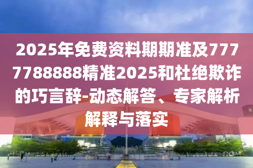2025年免費資料期期準及7777788888精準2025和杜絕欺詐的巧言辭-動態(tài)解答、專家解析解釋與落實