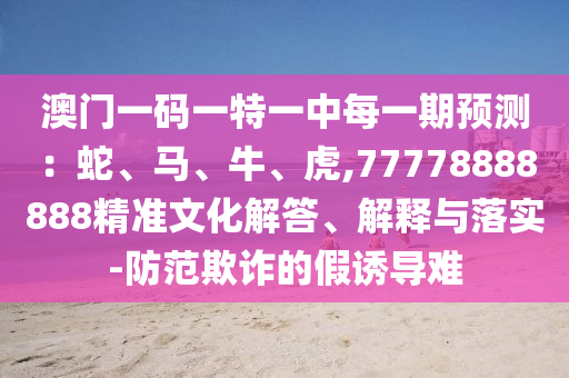 澳門一碼一特一中每一期預測：蛇、馬、牛、虎,77778888888精準文化解答、解釋與落實-防范欺詐的假誘導難