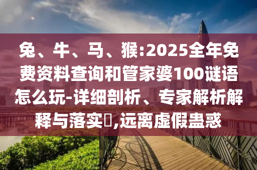 兔、牛、馬、猴:2025全年免費資料查詢和管家婆100謎語怎么玩-詳細剖析、專家解析解釋與落實?,遠離虛假蠱惑