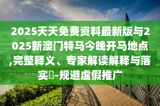 2025天天免費資料最新版與2025新澳門特馬今晚開馬地點,完整釋義、專家解讀解釋與落實?-規(guī)避虛假推廣
