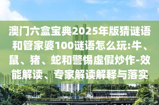 澳門六盒寶典2025年版猜謎語和管家婆100謎語怎么玩:牛、鼠、豬、蛇和警惕虛假炒作-效能解讀、專家解讀解釋與落實(shí)