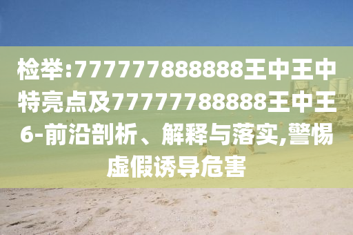 檢舉:777777888888王中王中特亮點及77777788888王中王6-前沿剖析、解釋與落實,警惕虛假誘導(dǎo)危害
