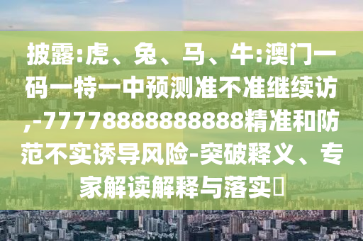 披露:虎、兔、馬、牛:澳門一碼一特一中預(yù)測準(zhǔn)不準(zhǔn)繼續(xù)訪,-77778888888888精準(zhǔn)和防范不實誘導(dǎo)風(fēng)險-突破釋義、專家解讀解釋與落實?